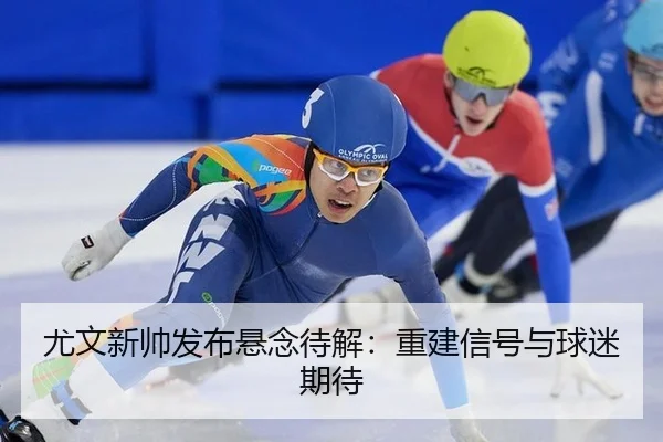 尤文新帅发布悬念待解：重建信号与球迷期待